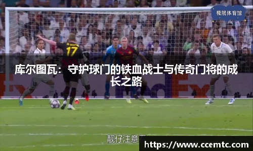 库尔图瓦：守护球门的铁血战士与传奇门将的成长之路